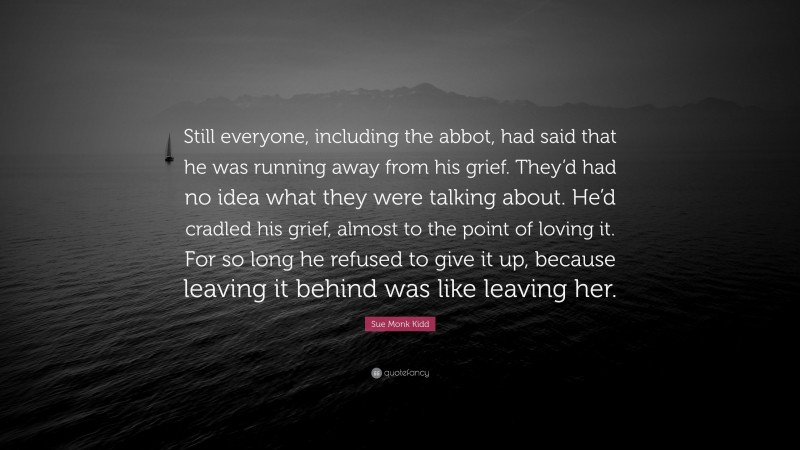 Sue Monk Kidd Quote: “Still everyone, including the abbot, had said that he was running away from his grief. They’d had no idea what they were talking about. He’d cradled his grief, almost to the point of loving it. For so long he refused to give it up, because leaving it behind was like leaving her.”