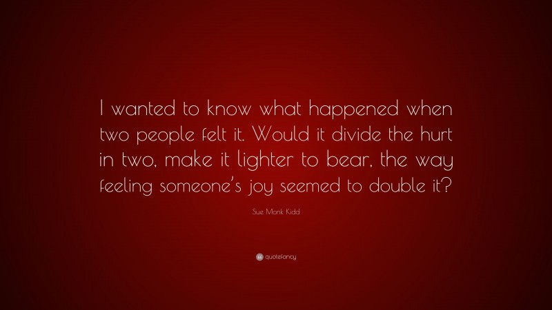 Sue Monk Kidd Quote: “I wanted to know what happened when two people felt it. Would it divide the hurt in two, make it lighter to bear, the way feeling someone’s joy seemed to double it?”