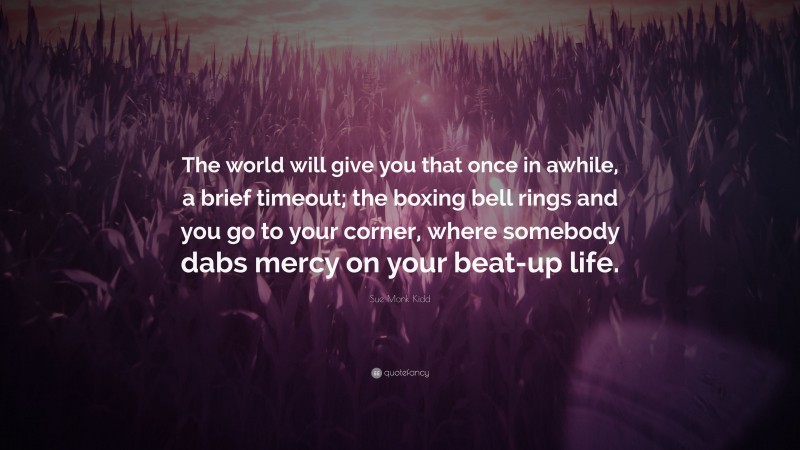 Sue Monk Kidd Quote: “The world will give you that once in awhile, a brief timeout; the boxing bell rings and you go to your corner, where somebody dabs mercy on your beat-up life.”