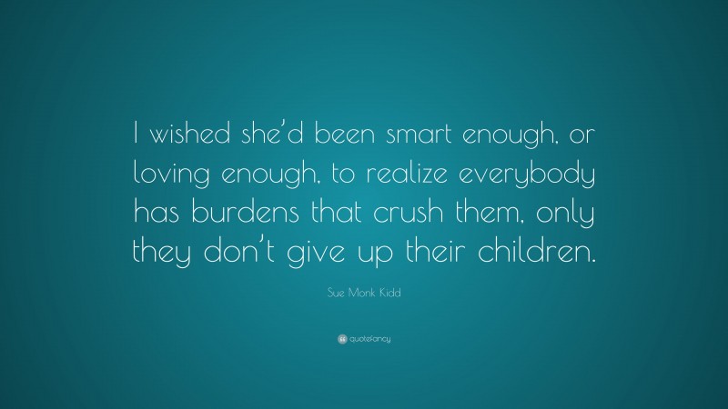 Sue Monk Kidd Quote: “I wished she’d been smart enough, or loving enough, to realize everybody has burdens that crush them, only they don’t give up their children.”