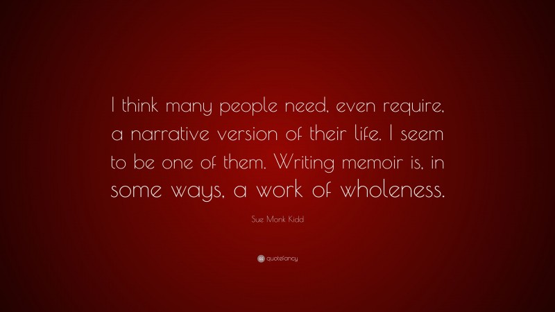 Sue Monk Kidd Quote: “I think many people need, even require, a narrative version of their life. I seem to be one of them. Writing memoir is, in some ways, a work of wholeness.”
