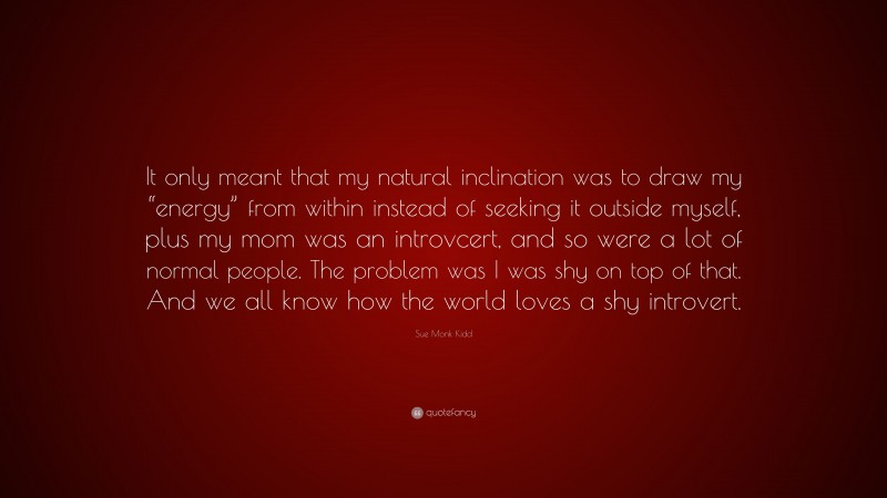 Sue Monk Kidd Quote: “It only meant that my natural inclination was to draw my “energy” from within instead of seeking it outside myself, plus my mom was an introvcert, and so were a lot of normal people. The problem was I was shy on top of that. And we all know how the world loves a shy introvert.”