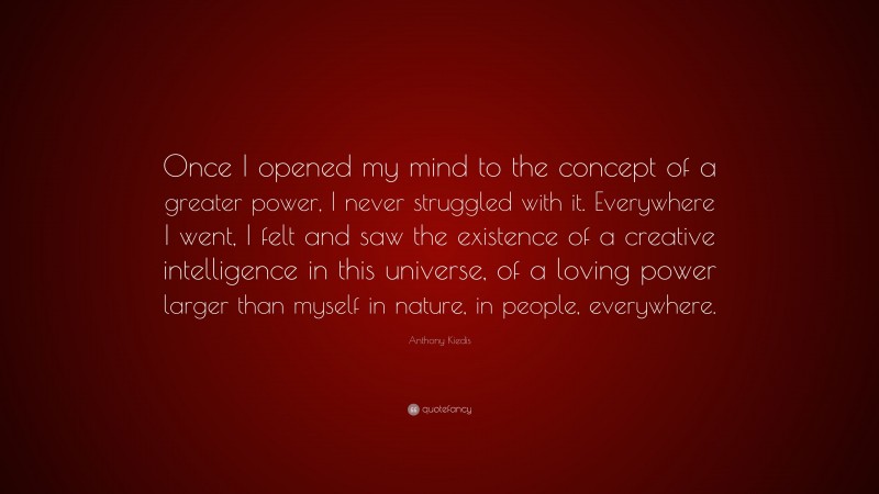 Anthony Kiedis Quote: “Once I opened my mind to the concept of a greater power, I never struggled with it. Everywhere I went, I felt and saw the existence of a creative intelligence in this universe, of a loving power larger than myself in nature, in people, everywhere.”