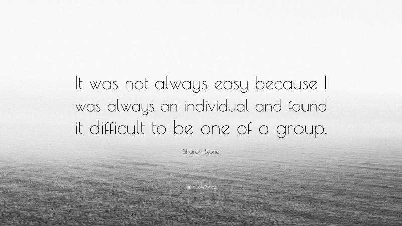 Sharon Stone Quote: “It was not always easy because I was always an individual and found it difficult to be one of a group.”