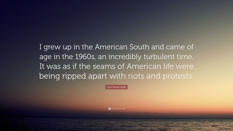 Sue Monk Kidd Quote: “I grew up in the American South and came of age in the 1960s, an incredibly turbulent time. It was as if the seams of American life were being ripped apart with riots and protests.”