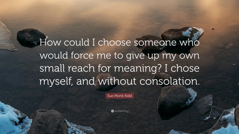 Sue Monk Kidd Quote: “How could I choose someone who would force me to give up my own small reach for meaning? I chose myself, and without consolation.”