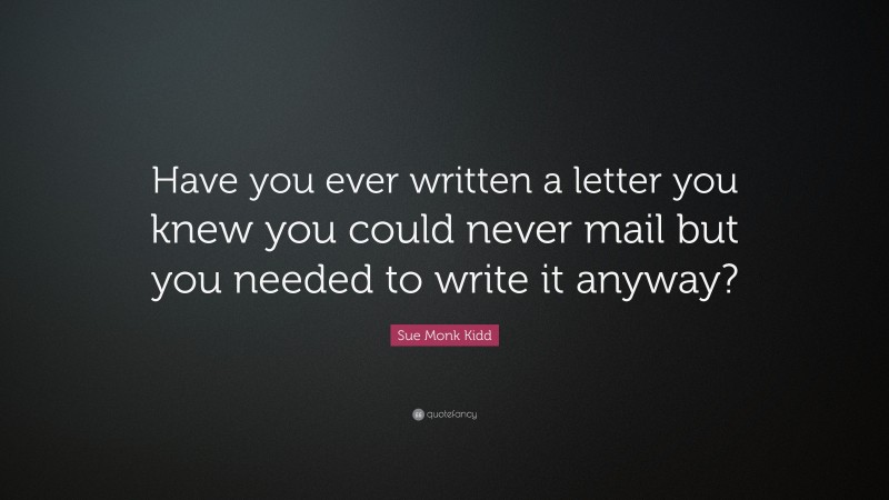Sue Monk Kidd Quote: “Have you ever written a letter you knew you could never mail but you needed to write it anyway?”