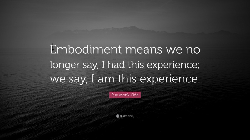 Sue Monk Kidd Quote: “Embodiment means we no longer say, I had this experience; we say, I am this experience.”