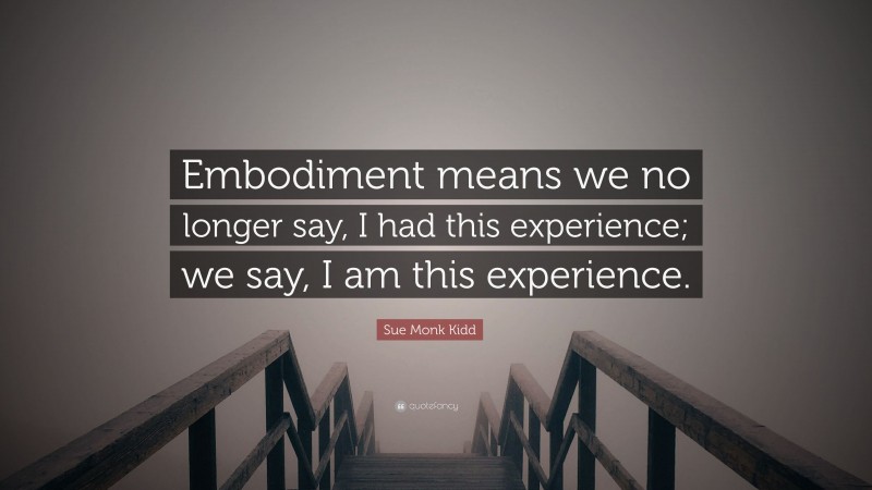 Sue Monk Kidd Quote: “Embodiment means we no longer say, I had this experience; we say, I am this experience.”
