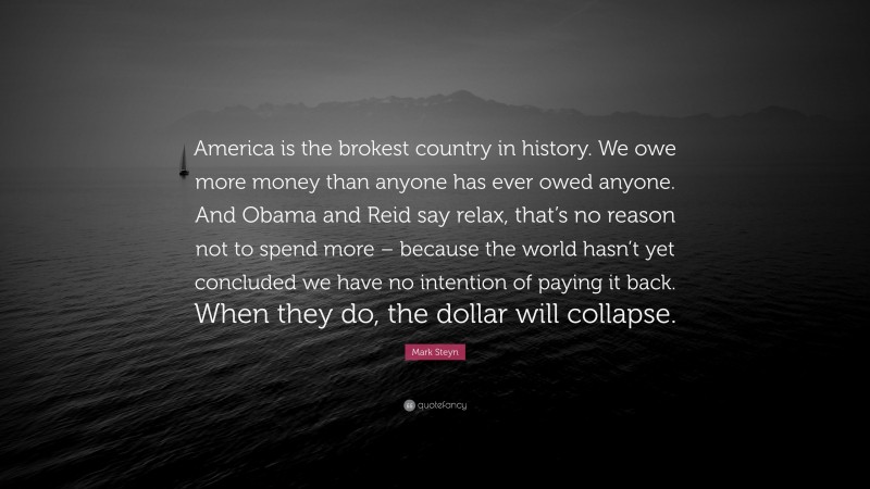 Mark Steyn Quote: “America is the brokest country in history. We owe more money than anyone has ever owed anyone. And Obama and Reid say relax, that’s no reason not to spend more – because the world hasn’t yet concluded we have no intention of paying it back. When they do, the dollar will collapse.”