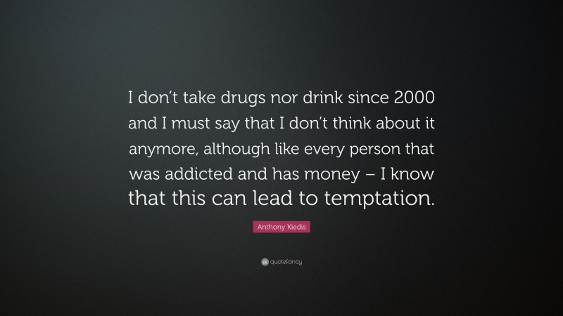 Anthony Kiedis Quote: “I don’t take drugs nor drink since 2000 and I must say that I don’t think about it anymore, although like every person that was addicted and has money – I know that this can lead to temptation.”