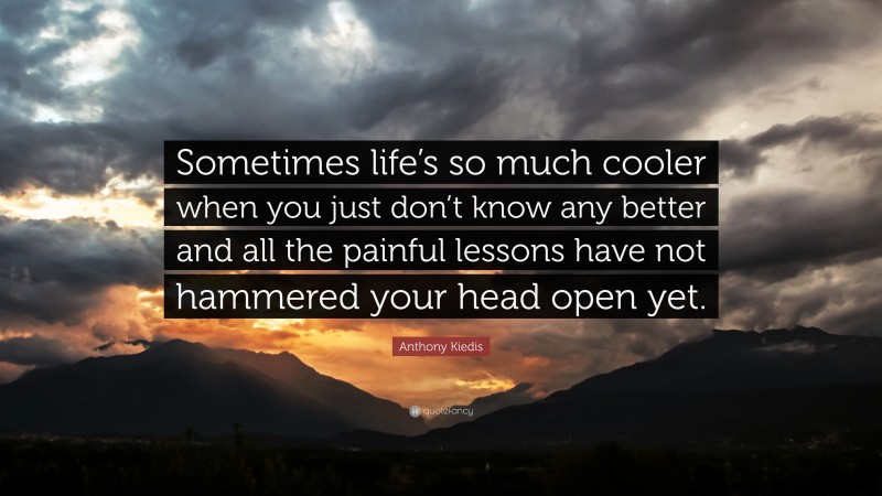 Anthony Kiedis Quote: “Sometimes life’s so much cooler when you just don’t know any better and all the painful lessons have not hammered your head open yet.”