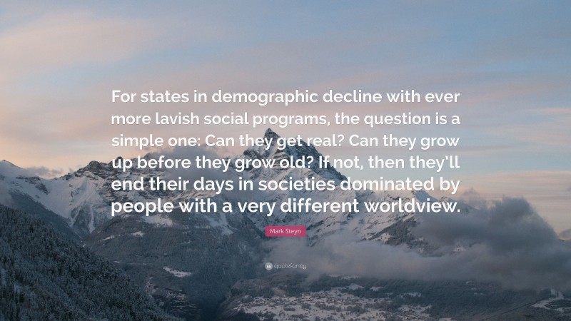 Mark Steyn Quote: “For states in demographic decline with ever more lavish social programs, the question is a simple one: Can they get real? Can they grow up before they grow old? If not, then they’ll end their days in societies dominated by people with a very different worldview.”