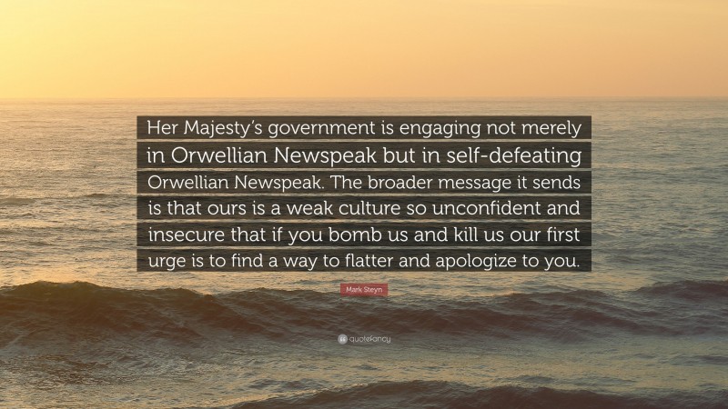 Mark Steyn Quote: “Her Majesty’s government is engaging not merely in Orwellian Newspeak but in self-defeating Orwellian Newspeak. The broader message it sends is that ours is a weak culture so unconfident and insecure that if you bomb us and kill us our first urge is to find a way to flatter and apologize to you.”