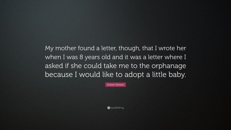 Kristen Stewart Quote: “My mother found a letter, though, that I wrote her when I was 8 years old and it was a letter where I asked if she could take me to the orphanage because I would like to adopt a little baby.”