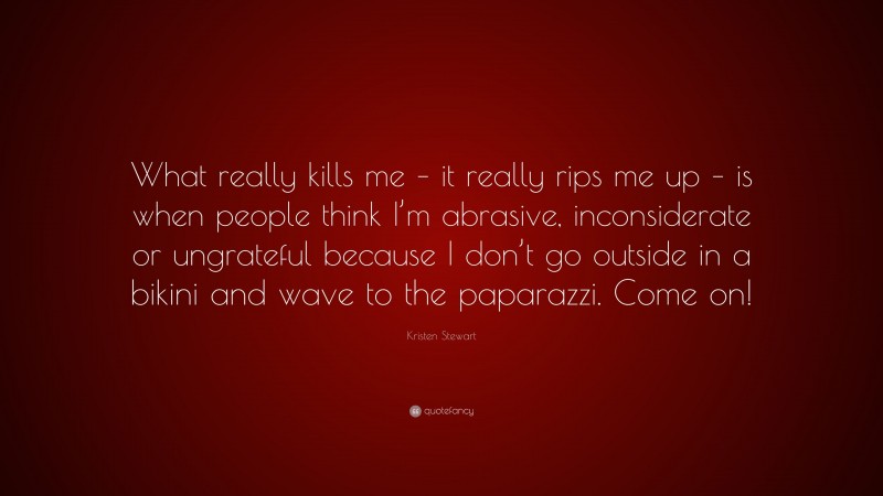 Kristen Stewart Quote: “What really kills me – it really rips me up – is when people think I’m abrasive, inconsiderate or ungrateful because I don’t go outside in a bikini and wave to the paparazzi. Come on!”