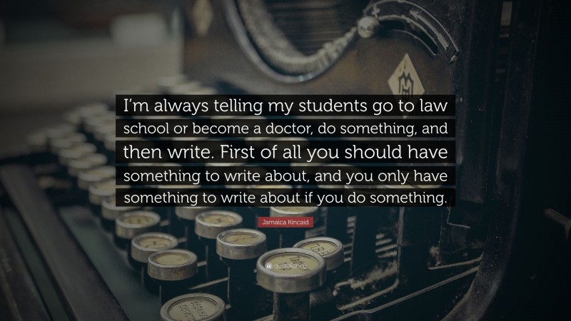 Jamaica Kincaid Quote: “I’m always telling my students go to law school or become a doctor, do something, and then write. First of all you should have something to write about, and you only have something to write about if you do something.”