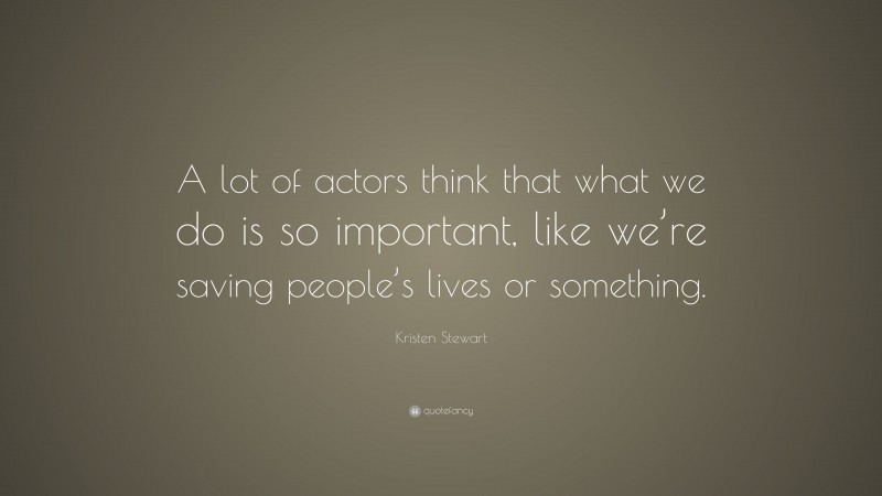 Kristen Stewart Quote: “A lot of actors think that what we do is so important, like we’re saving people’s lives or something.”