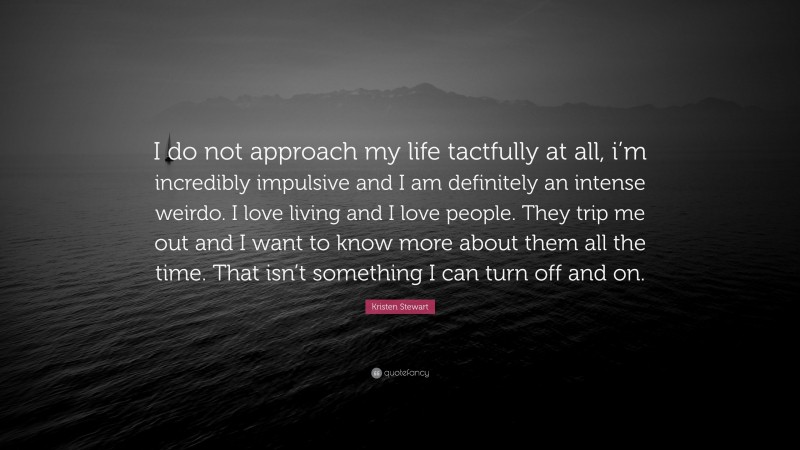 Kristen Stewart Quote: “I do not approach my life tactfully at all, i’m incredibly impulsive and I am definitely an intense weirdo. I love living and I love people. They trip me out and I want to know more about them all the time. That isn’t something I can turn off and on.”