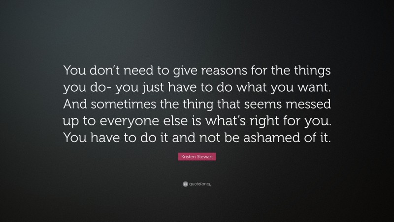 Kristen Stewart Quote: “You don’t need to give reasons for the things you do- you just have to do what you want. And sometimes the thing that seems messed up to everyone else is what’s right for you. You have to do it and not be ashamed of it.”