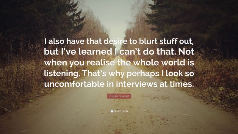 Kristen Stewart Quote: “I also have that desire to blurt stuff out, but I’ve learned I can’t do that. Not when you realise the whole world is listening. That’s why perhaps I look so uncomfortable in interviews at times.”