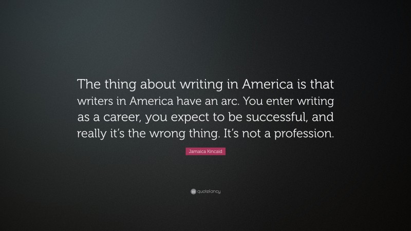 Jamaica Kincaid Quote: “The thing about writing in America is that writers in America have an arc. You enter writing as a career, you expect to be successful, and really it’s the wrong thing. It’s not a profession.”