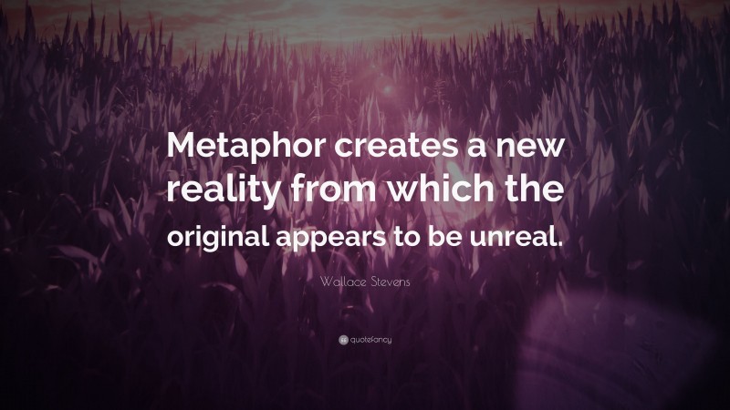 Wallace Stevens Quote: “Metaphor creates a new reality from which the original appears to be unreal.”