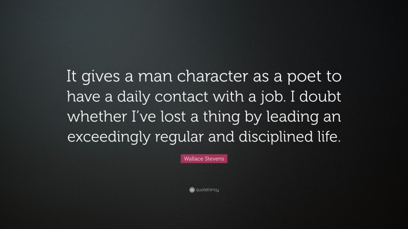 Wallace Stevens Quote: “It gives a man character as a poet to have a daily contact with a job. I doubt whether I’ve lost a thing by leading an exceedingly regular and disciplined life.”
