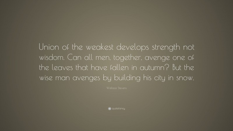 Wallace Stevens Quote: “Union of the weakest develops strength not wisdom. Can all men, together, avenge one of the leaves that have fallen in autumn? But the wise man avenges by building his city in snow.”