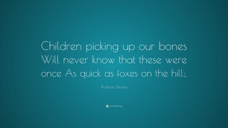 Wallace Stevens Quote: “Children picking up our bones Will never know that these were once As quick as foxes on the hill;.”