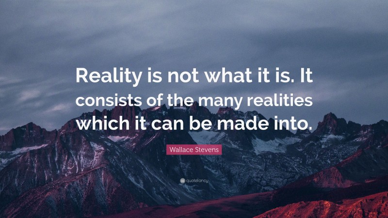 Wallace Stevens Quote: “Reality is not what it is. It consists of the many realities which it can be made into.”