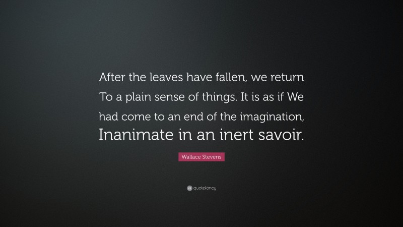 Wallace Stevens Quote: “After the leaves have fallen, we return To a plain sense of things. It is as if We had come to an end of the imagination, Inanimate in an inert savoir.”