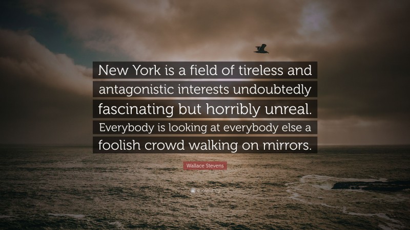 Wallace Stevens Quote: “New York is a field of tireless and antagonistic interests undoubtedly fascinating but horribly unreal. Everybody is looking at everybody else a foolish crowd walking on mirrors.”