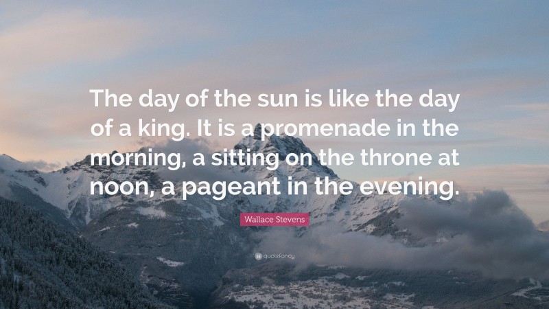 Wallace Stevens Quote: “The day of the sun is like the day of a king. It is a promenade in the morning, a sitting on the throne at noon, a pageant in the evening.”