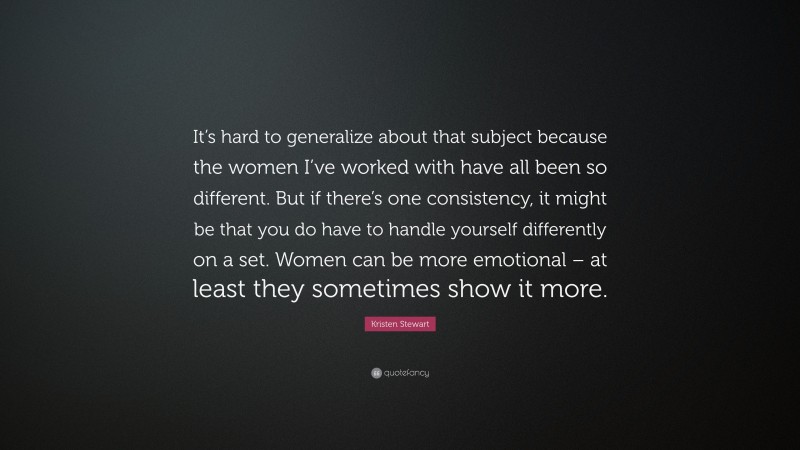 Kristen Stewart Quote: “It’s hard to generalize about that subject because the women I’ve worked with have all been so different. But if there’s one consistency, it might be that you do have to handle yourself differently on a set. Women can be more emotional – at least they sometimes show it more.”