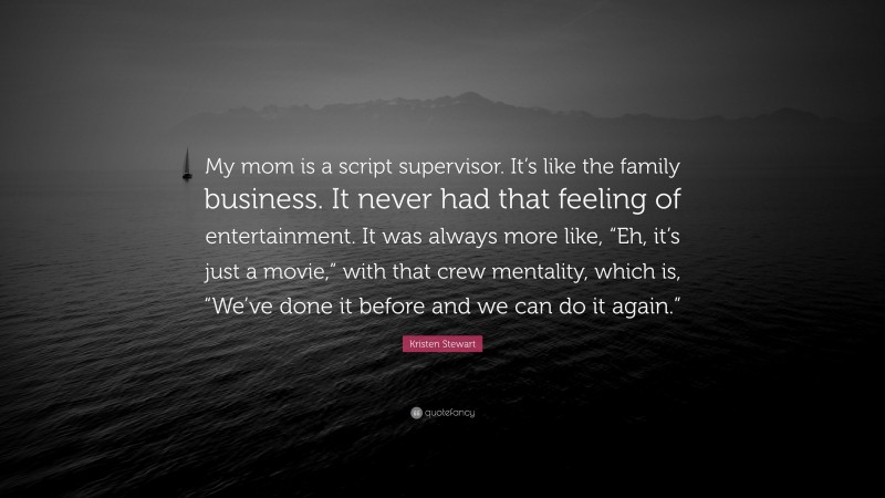 Kristen Stewart Quote: “My mom is a script supervisor. It’s like the family business. It never had that feeling of entertainment. It was always more like, “Eh, it’s just a movie,” with that crew mentality, which is, “We’ve done it before and we can do it again.””