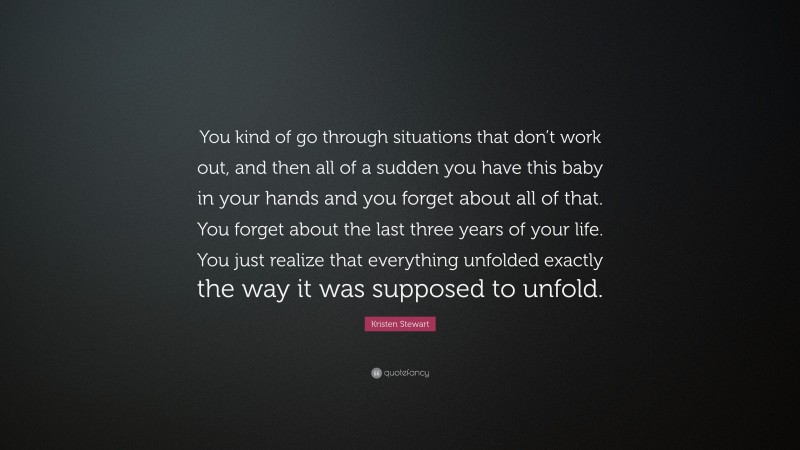 Kristen Stewart Quote: “You kind of go through situations that don’t work out, and then all of a sudden you have this baby in your hands and you forget about all of that. You forget about the last three years of your life. You just realize that everything unfolded exactly the way it was supposed to unfold.”