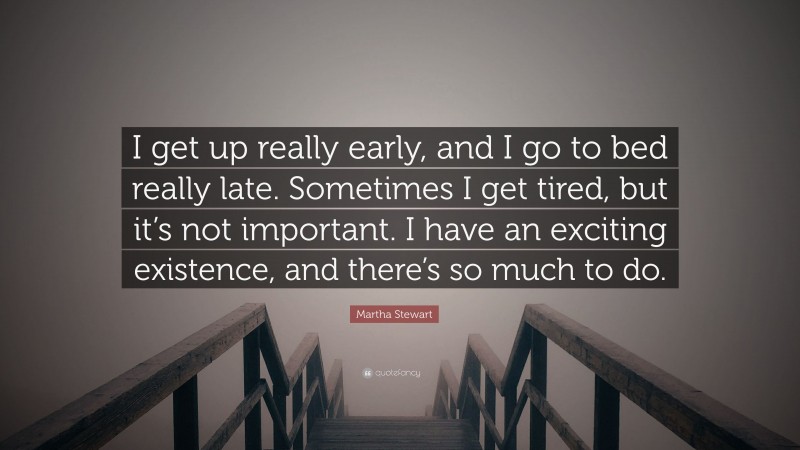Martha Stewart Quote: “I get up really early, and I go to bed really late. Sometimes I get tired, but it’s not important. I have an exciting existence, and there’s so much to do.”