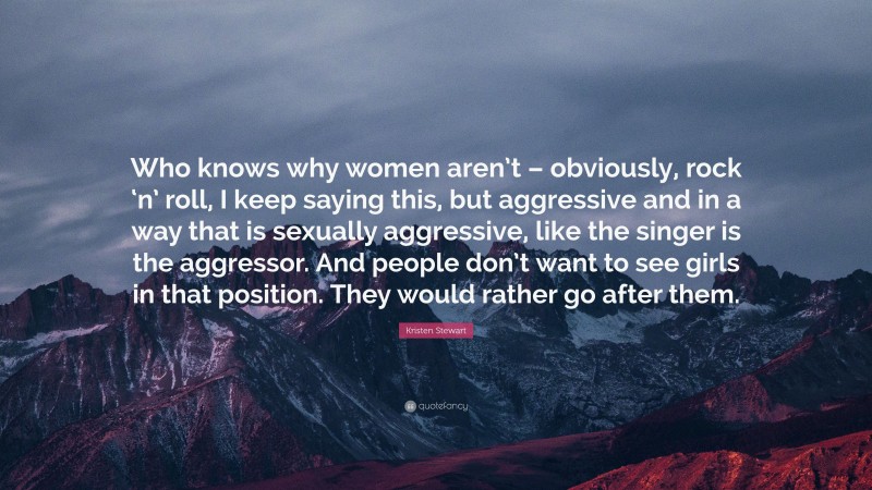 Kristen Stewart Quote: “Who knows why women aren’t – obviously, rock ‘n’ roll, I keep saying this, but aggressive and in a way that is sexually aggressive, like the singer is the aggressor. And people don’t want to see girls in that position. They would rather go after them.”
