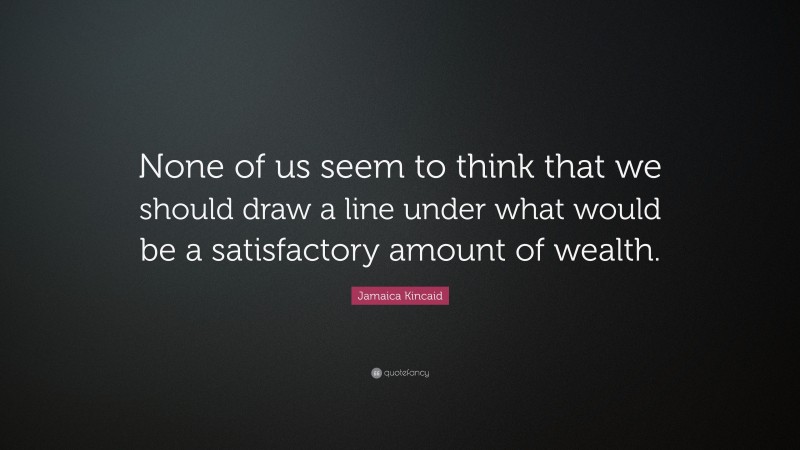 Jamaica Kincaid Quote: “None of us seem to think that we should draw a line under what would be a satisfactory amount of wealth.”