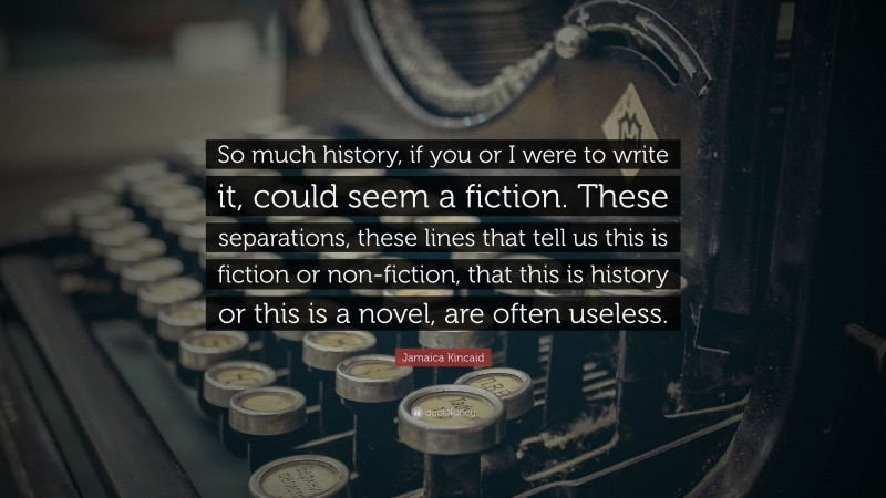 Jamaica Kincaid Quote: “So much history, if you or I were to write it, could seem a fiction. These separations, these lines that tell us this is fiction or non-fiction, that this is history or this is a novel, are often useless.”