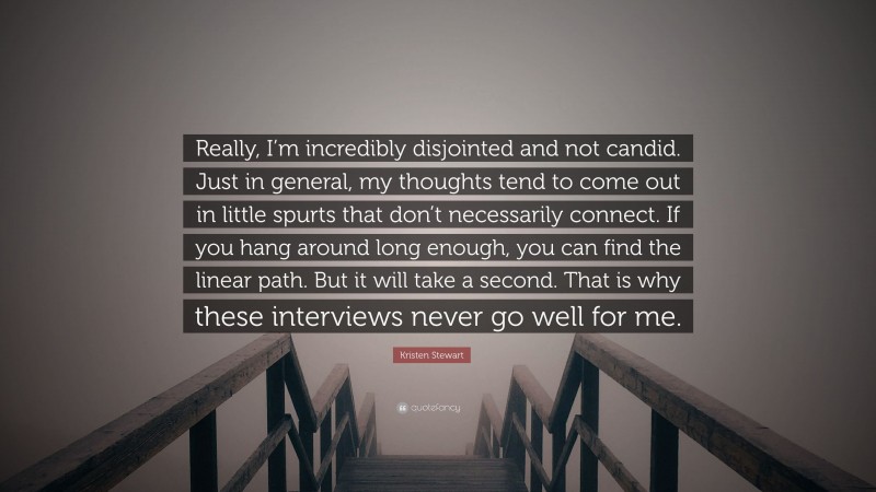 Kristen Stewart Quote: “Really, I’m incredibly disjointed and not candid. Just in general, my thoughts tend to come out in little spurts that don’t necessarily connect. If you hang around long enough, you can find the linear path. But it will take a second. That is why these interviews never go well for me.”