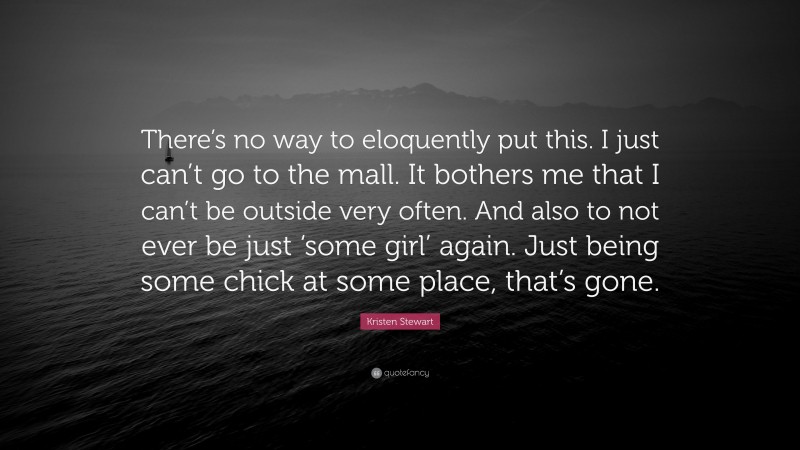 Kristen Stewart Quote: “There’s no way to eloquently put this. I just can’t go to the mall. It bothers me that I can’t be outside very often. And also to not ever be just ‘some girl’ again. Just being some chick at some place, that’s gone.”