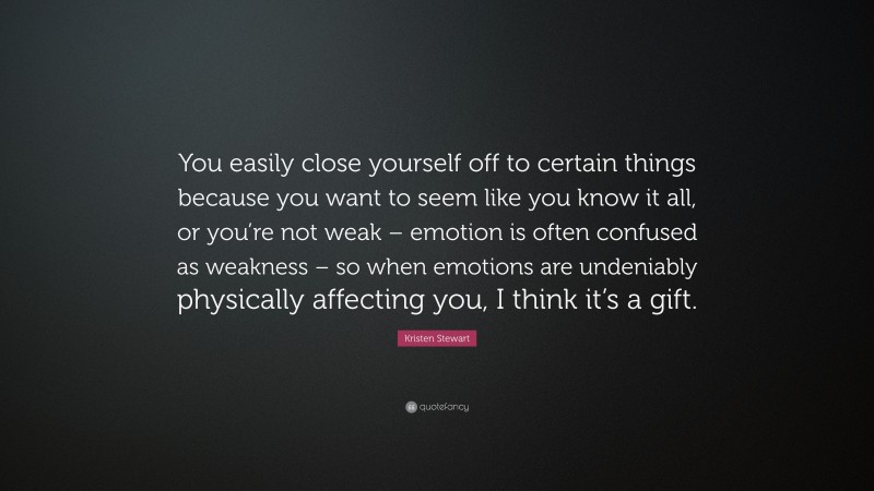 Kristen Stewart Quote: “You easily close yourself off to certain things because you want to seem like you know it all, or you’re not weak – emotion is often confused as weakness – so when emotions are undeniably physically affecting you, I think it’s a gift.”