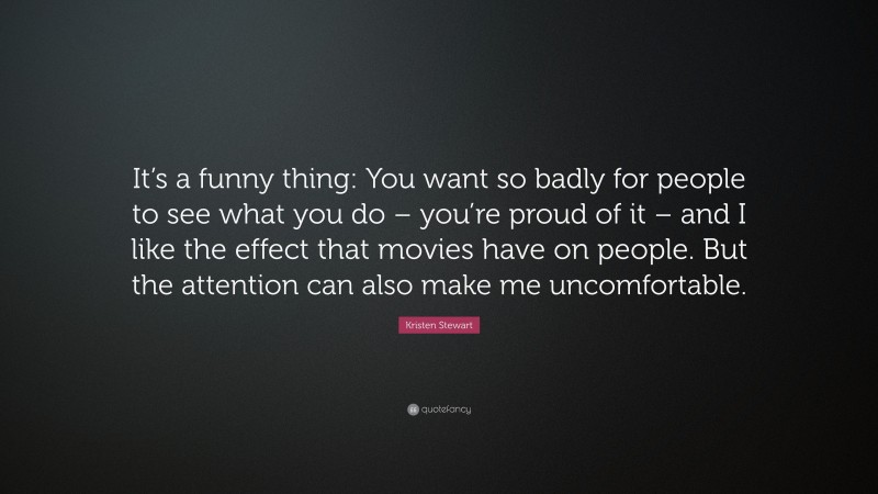 Kristen Stewart Quote: “It’s a funny thing: You want so badly for people to see what you do – you’re proud of it – and I like the effect that movies have on people. But the attention can also make me uncomfortable.”