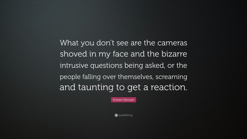 Kristen Stewart Quote: “What you don’t see are the cameras shoved in my face and the bizarre intrusive questions being asked, or the people falling over themselves, screaming and taunting to get a reaction.”