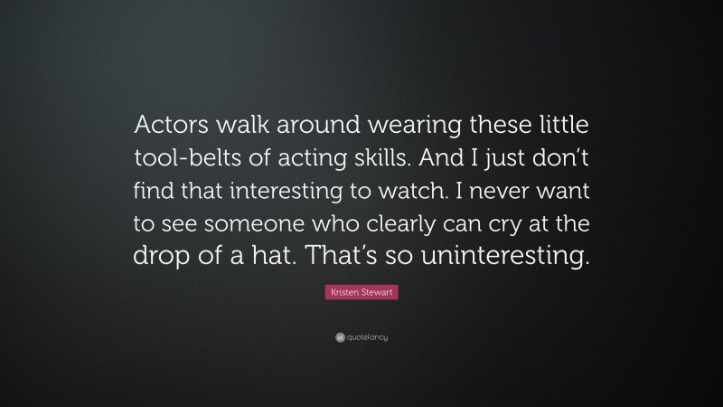 Kristen Stewart Quote: “Actors walk around wearing these little tool-belts of acting skills. And I just don’t find that interesting to watch. I never want to see someone who clearly can cry at the drop of a hat. That’s so uninteresting.”