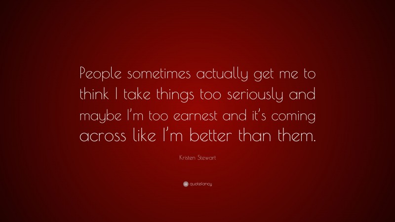 Kristen Stewart Quote: “People sometimes actually get me to think I take things too seriously and maybe I’m too earnest and it’s coming across like I’m better than them.”