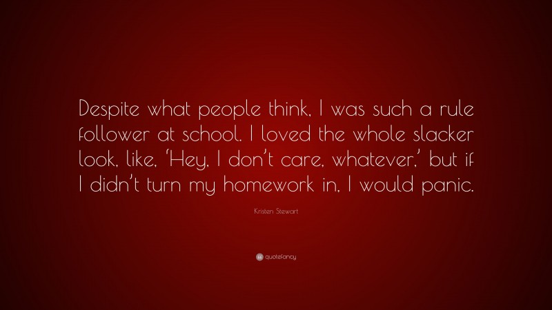 Kristen Stewart Quote: “Despite what people think, I was such a rule follower at school. I loved the whole slacker look, like, ‘Hey, I don’t care, whatever,’ but if I didn’t turn my homework in, I would panic.”