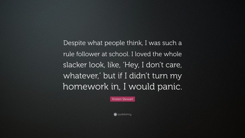 Kristen Stewart Quote: “Despite what people think, I was such a rule follower at school. I loved the whole slacker look, like, ‘Hey, I don’t care, whatever,’ but if I didn’t turn my homework in, I would panic.”